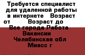 Требуется специалист для удаленной работы в интернете › Возраст от ­ 18 › Возраст до ­ 56 - Все города Работа » Вакансии   . Челябинская обл.,Миасс г.